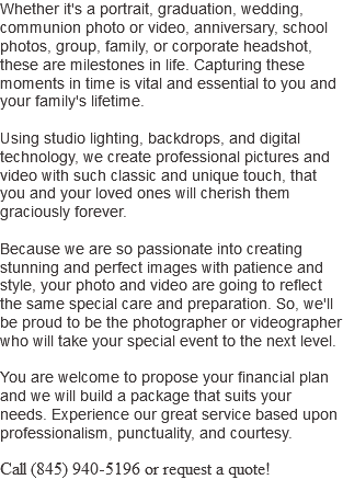Whether it's a portrait, graduation, wedding, communion photo or video, anniversary, school photos, group, family, or corporate headshot, these are milestones in life. Capturing these moments in time is vital and essential to you and your family's lifetime. Using studio lighting, backdrops, and digital technology, we create professional pictures and video with such classic and unique touch, that you and your loved ones will cherish them graciously forever. Because we are so passionate into creating stunning and perfect images with patience and style, your photo and video are going to reflect the same special care and preparation. So, we'll be proud to be the photographer or videographer who will take your special event to the next level. You are welcome to propose your financial plan and we will build a package that suits your needs. Experience our great service based upon professionalism, punctuality, and courtesy. Call (845) 940-5196 or request a quote!